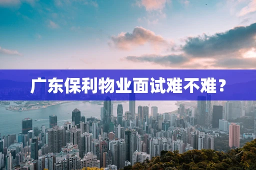 广东保利物业面试难不难？